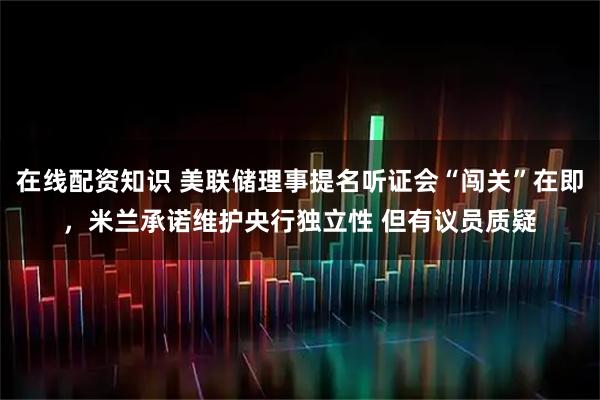 在线配资知识 美联储理事提名听证会“闯关”在即，米兰承诺维护央行独立性 但有议员质疑