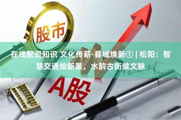 在线配资知识 文化传薪·县域焕新① | 松阳：智慧交通绘新景，水韵古街续文脉