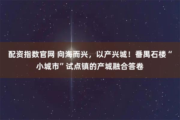 配资指数官网 向海而兴,以产兴城!番禺石楼“小城市”试点镇的产城融合答卷