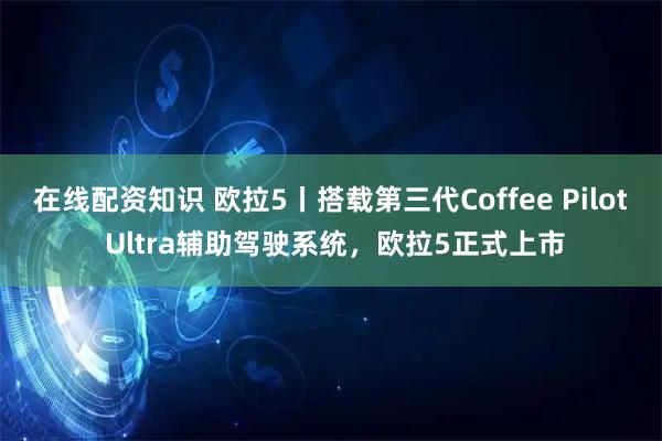 在线配资知识 欧拉5丨搭载第三代Coffee Pilot Ultra辅助驾驶系统，欧拉5正式上市