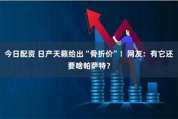 今日配资 日产天籁给出“骨折价”！网友：有它还要啥帕萨特？