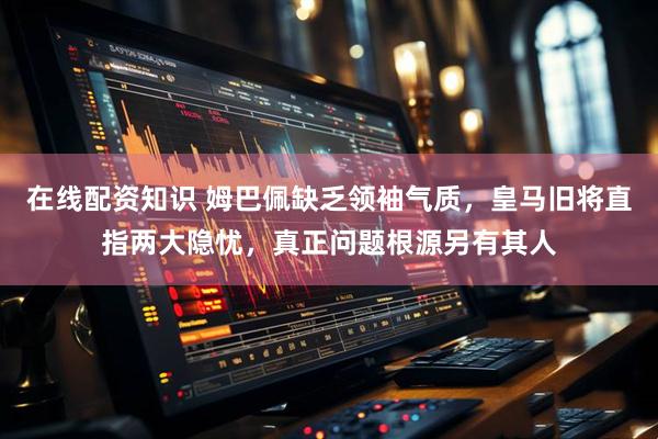 在线配资知识 姆巴佩缺乏领袖气质,皇马旧将直指两大隐忧,真正问题根源另有其人