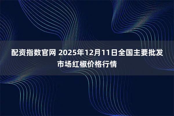 配资指数官网 2025年12月11日全国主要批发市场红椒价格行情