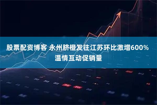 股票配资博客 永州脐橙发往江苏环比激增600% 温情互动促销量