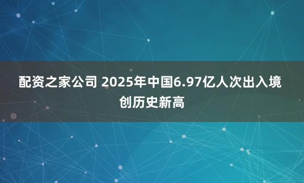 配资之家公司 2025年中国6.97亿人次出入境 创历史新高