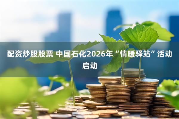 配资炒股股票 中国石化2026年“情暖驿站”活动启动