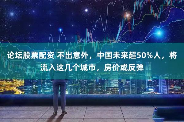 论坛股票配资 不出意外，中国未来超50%人，将流入这几个城市，房价或反弹