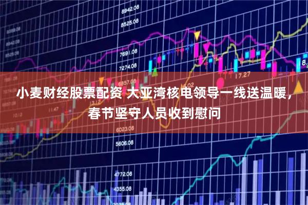 小麦财经股票配资 大亚湾核电领导一线送温暖，春节坚守人员收到慰问