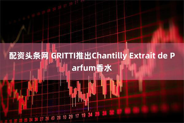 配资头条网 GRITTI推出Chantilly Extrait de Parfum香水
