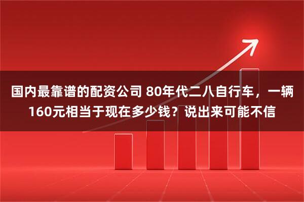 国内最靠谱的配资公司 80年代二八自行车，一辆160元相当于现在多少钱？说出来可能不信