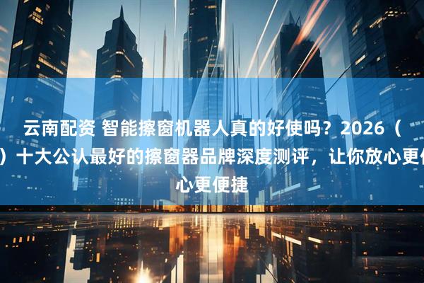 云南配资 智能擦窗机器人真的好使吗？2026（3月）十大公认最好的擦窗器品牌深度测评，让你放心更便捷