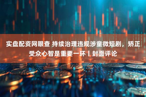 实盘配资网眼查 持续治理违规涉童微短剧,矫正受众心智是重要一环丨封面评论