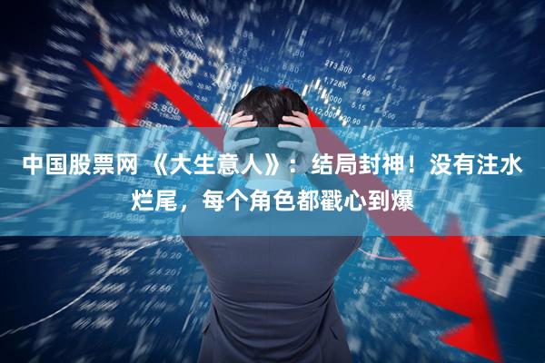 中国股票网 《大生意人》：结局封神！没有注水烂尾，每个角色都戳心到爆