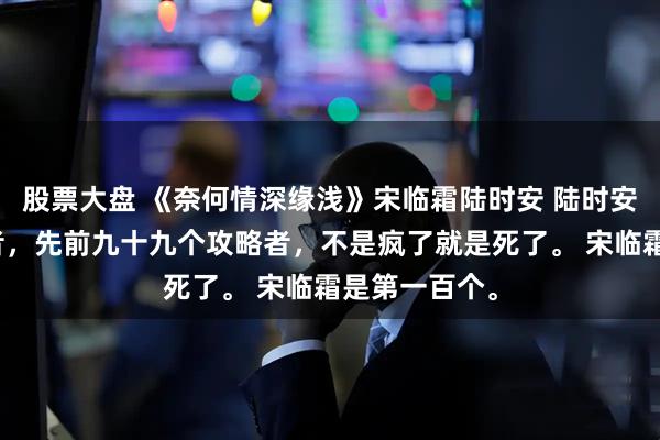 股票大盘 《奈何情深缘浅》宋临霜陆时安 陆时安很讨厌攻略者，先前九十九个攻略者，不是疯了就是死了。 宋临霜是第一百个。