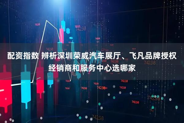 配资指数 辨析深圳荣威汽车展厅、飞凡品牌授权经销商和服务中心选哪家