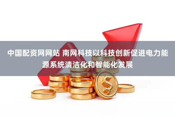 中国配资网网站 南网科技以科技创新促进电力能源系统清洁化和智能化发展