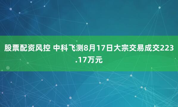 股票配资风控 中科飞测8月17日大宗交易成交223.17万元