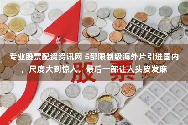专业股票配资资讯网 5部限制级海外片引进国内，尺度大到惊人，最后一部让人头皮发麻