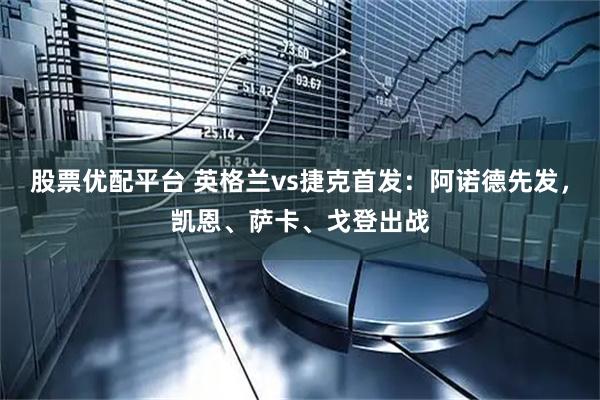 股票优配平台 英格兰vs捷克首发：阿诺德先发，凯恩、萨卡、戈登出战